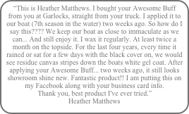“This is Heather Matthews. I bought your Awesome Buff from you at Garlocks, straight from your truck. I applied it to our boat (7th season in the water) two weeks ago. So how do I say this???? We keep our boat as close to immaculate as we can... And still enjoy it. I wax it regularly. At least twice a month on the topside. For the last four years, every time it rained or sat for a few days with the black cover on, we would see residue canvas stripes down the boats white gel coat. After applying your Awesome Buff... two weeks ago, it still looks showroom shine new. Fantastic product!! I am putting this on my Facebook along with your business card info.  Thank you, best product I've ever tried.” Heather Matthews Vestal, NY ( Kring Point, NY)white gel coat. After applying your Awesome Buff... two weeks ago, it still looks showroom shine new. Fantastic product!!